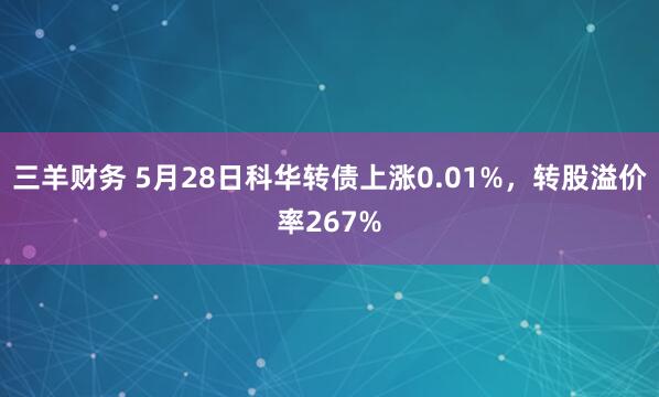 三羊财务 5月28日科华转债上涨0.01%，转股溢价率267%