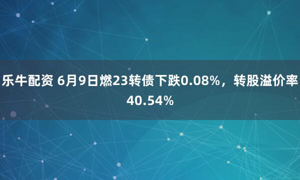 乐牛配资 6月9日燃23转债下跌0.08%，转股溢价率40.54%