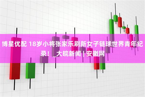 博星优配 18岁小将张家乐刷新女子链球世界青年纪录！_大皖新闻 | 安徽网