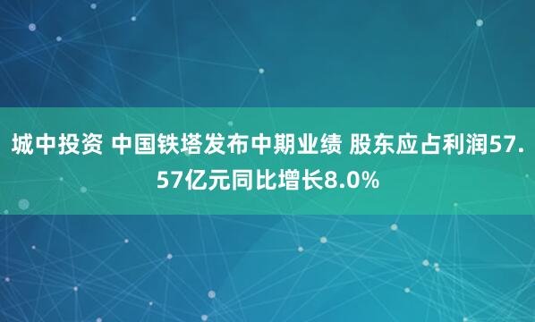 城中投资 中国铁塔发布中期业绩 股东应占利润57.57亿元同比增长8.0%