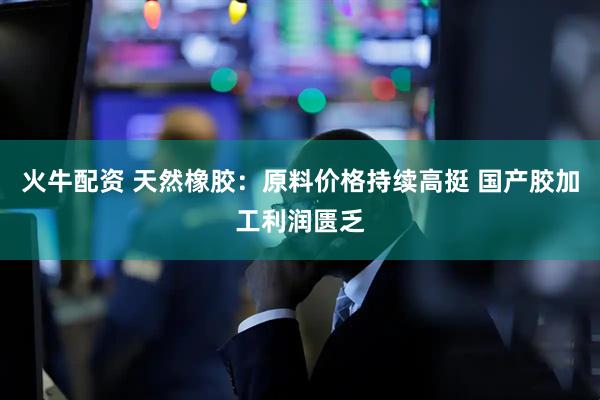 火牛配资 天然橡胶：原料价格持续高挺 国产胶加工利润匮乏