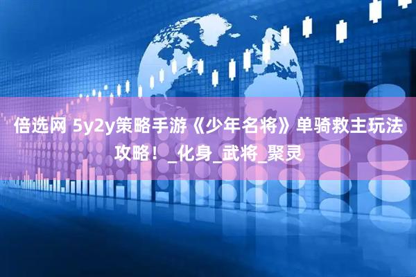 倍选网 5y2y策略手游《少年名将》单骑救主玩法攻略！_化身_武将_聚灵