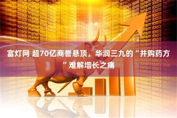 富灯网 超70亿商誉悬顶，华润三九的“并购药方”难解增长之痛