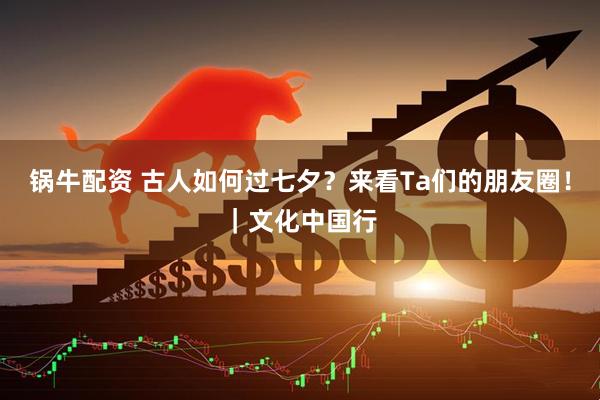 锅牛配资 古人如何过七夕？来看Ta们的朋友圈！｜文化中国行
