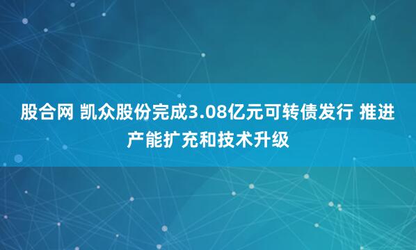 股合网 凯众股份完成3.08亿元可转债发行 推进产能扩充和技术升级