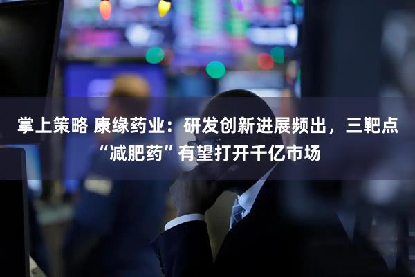 掌上策略 康缘药业：研发创新进展频出，三靶点“减肥药”有望打开千亿市场