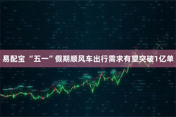 易配宝 “五一”假期顺风车出行需求有望突破1亿单