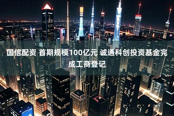 国信配资 首期规模100亿元 诚通科创投资基金完成工商登记