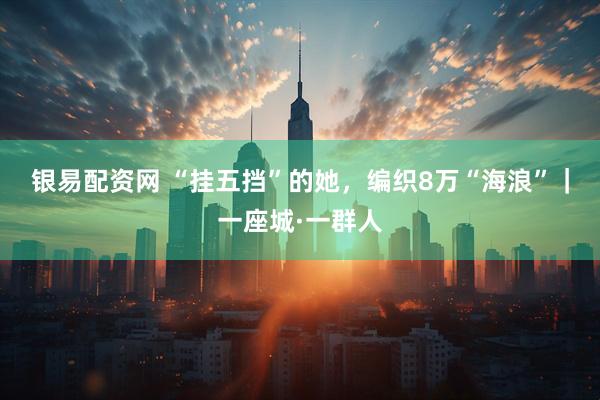 银易配资网 “挂五挡”的她，编织8万“海浪”｜一座城·一群人