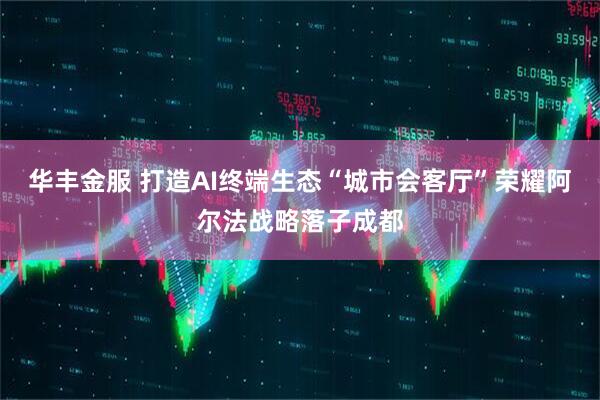 华丰金服 打造AI终端生态“城市会客厅”荣耀阿尔法战略落子成都
