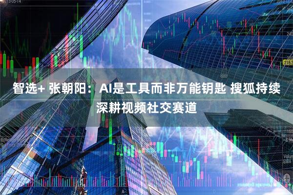 智选+ 张朝阳：AI是工具而非万能钥匙 搜狐持续深耕视频社交赛道