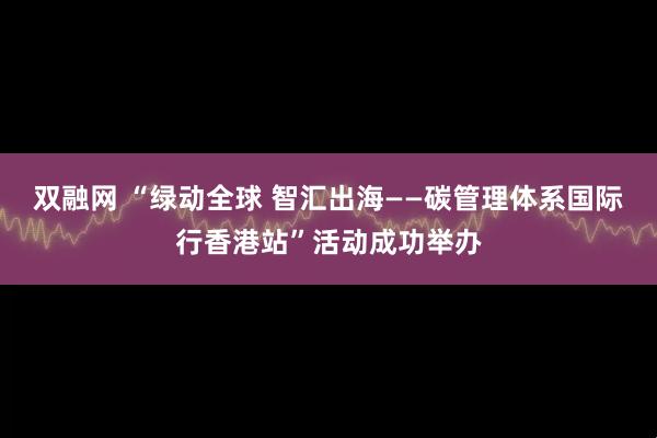 双融网 “绿动全球 智汇出海——碳管理体系国际行香港站”活动成功举办