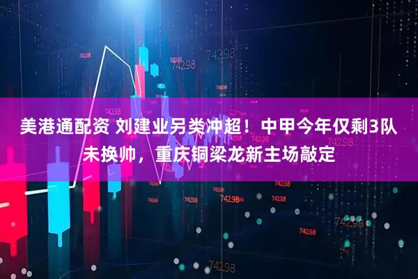 美港通配资 刘建业另类冲超！中甲今年仅剩3队未换帅，重庆铜梁龙新主场敲定