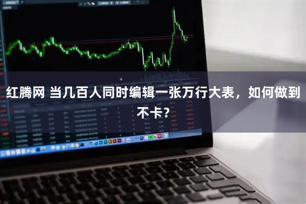 红腾网 当几百人同时编辑一张万行大表，如何做到不卡？