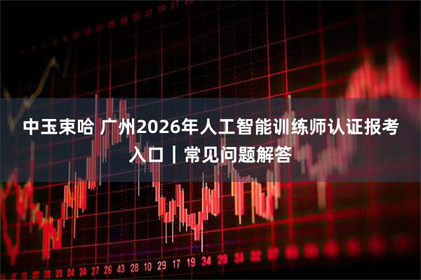 中玉束哈 广州2026年人工智能训练师认证报考入口｜常见问题解答