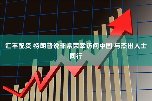 汇丰配资 特朗普说非常荣幸访问中国 与杰出人士同行